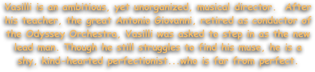 Vasilli is an ambitious, yet unorganized, musical director.  After his teacher, the great Antonio Giovanni, retired as conductor of the Odyssey Orchestra, Vasilli was asked to step in as the new lead man. Though he still struggles to find his muse, he is a shy, kind-hearted perfectionist...who is far from perfect.
