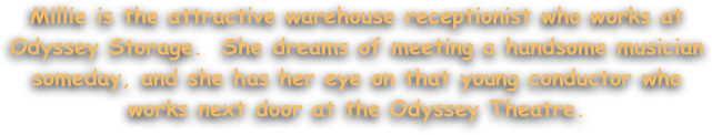 Millie is the attractive warehouse receptionist who works at Odyssey Storage.  She dreams of meeting a handsome musician someday, and she has her eye on that young conductor who works next door at the Odyssey Theatre.

