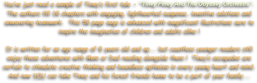 
You’ve just read a sample of Tiney’s first tale - “Tiney Piney And The Odyssey Orchestra”. 
The authors fill 18 chapters with engaging, lighthearted suspense, inventive solutions and unwavering teamwork.  This 58 page saga is enhanced with magnificent illustrations sure to 
inspire the imagination of children and adults alike !

It is written for an age range of 8 years old and up... but countless younger readers still 
enjoy these adventures with Mom or Dad reading alongside them !  Tiney’s escapades are 
certain to stimulate creative thinking and boundless optimism in every young heart and mind.  
And now YOU can take Tiney and his forest friends home to be a part of your family...