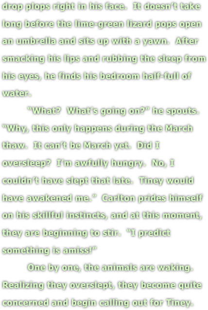 drop plops right in his face.  It doesn’t take long before the lime-green lizard pops open an umbrella and sits up with a yawn.  After smacking his lips and rubbing the sleep from his eyes, he finds his bedroom half-full of water.  
         “What?  What’s going on?” he spouts.  “Why, this only happens during the March thaw.  It can’t be March yet.  Did I oversleep?  I’m awfully hungry.  No, I couldn’t have slept that late.  Tiney would have awakened me.”  Carlton prides himself on his skillful instincts, and at this moment, they are beginning to stir.  “I predict something is amiss!”
         One by one, the animals are waking.  Realizing they overslept, they become quite concerned and begin calling out for Tiney. 